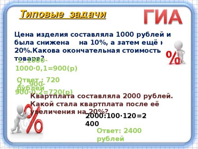 Типовые задачи Цена изделия составляла 1000 рублей и была снижена на 10%, а затем ещё на 20%.Какова окончательная стоимость товара?  1. 1000-1000·0,1=900(р)  2. 900-900·0,2=720(р)  Ответ : 720 рублей Квартплата составляла 2000 рублей. Какой стала квартплата после её увеличения на 20%? Умение хорошо решать задачи на проценты необходимо и для успешной сдачи экзамена в 9 и 11 классах по математике. В моей работе приведены примеры таких заданий.   2000:100·120=2400 Ответ: 2400 рублей  