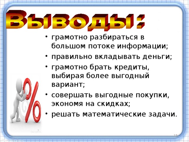 грамотно разбираться в большом потоке информации; правильно вкладывать деньги; грамотно брать кредиты, выбирая более выгодный вариант; совершать выгодные покупки, экономя на скидках; решать математические задачи.  В своей работе я показала применение понятия процента при решении реальных задач только из некоторых сфер жизнедеятельности человека. В ходе своего исследования мы пришли к выводу, что проценты помогают нам: грамотно разбираться в большом потоке информации; правильно вкладывать деньги; грамотно брать кредиты, выбирая более выгодный вариант; совершать выгодные покупки, экономя на скидках; решать математические задачи. Применение в жизни процентных расчетов полностью рассмотреть очень сложно, так как проценты применяются во всех сферах жизнедеятельности человека. Данная тема оставляет широкое поле для дальнейших исследований.   