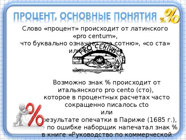 Слово «процент» происходит от латинского «pro centum», что буквально означает «на сотню», «со ста» или «за сотню». Возможно знак % происходит от итальянского pro cento (сто), которое в процентных расчетах часто сокращенно писалось cto или в результате опечатки в Париже (1685 г.), где по ошибке наборщик напечатал знак % в книге «Руководство по коммерческой арифметике»  Процент – это одна сотая часть от числа. Процентами очень удобно пользоваться на практике, так как они выражают части целых чисел в одних и тех же сотых долях. Это дает возможность упрощать расчеты и легко сравнивать части между собой и с целыми. Процент записывается с помощью знака %. Существует разные версии возникновения знака %. На слайде они приведены.  