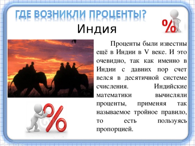 Индия  Проценты были известны ещё в Индии в V веке. И это очевидно, так как именно в Индии с давних пор счет велся в десятичной системе счисления. Индийские математики вычисляли проценты, применяя так называемое тройное правило, то есть пользуясь пропорцией. Были известны проценты и в Индии еще в 5 веке. Индийские математики вычисляли проценты, пользуясь пропорцией. Они умели производить и более сложные вычисления с применением процентов.  