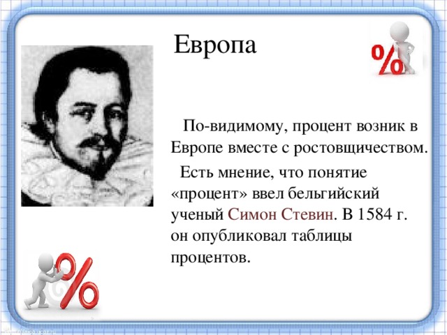 Европа  По-видимому, процент возник в Европе вместе с ростовщичеством.  Есть мнение, что понятие «процент» ввел бельгийский ученый Симон Стевин . В 1584 г. он опубликовал таблицы процентов . В Европе десятичные дроби появились на 1000 лет позже, их ввел бельгийский ученый Симон Стевин.  