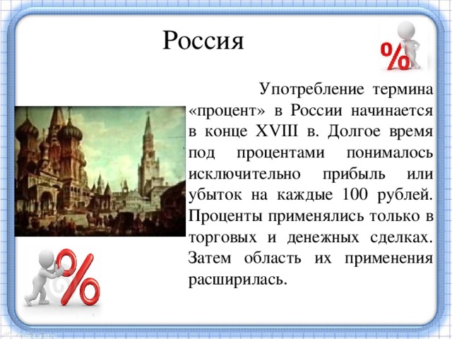 Россия  Употребление термина «процент» в России начинается в конце XVIII в. Долгое время под процентами понималось исключительно прибыль или убыток на каждые 100 рублей. Проценты применялись только в торговых и денежных сделках. Затем область их применения расширилась . Употребление термина «процент» в России начинается в конце XVIII в. Проценты применялись только в торговых и денежных сделках. Затем область их применения расширилась.  