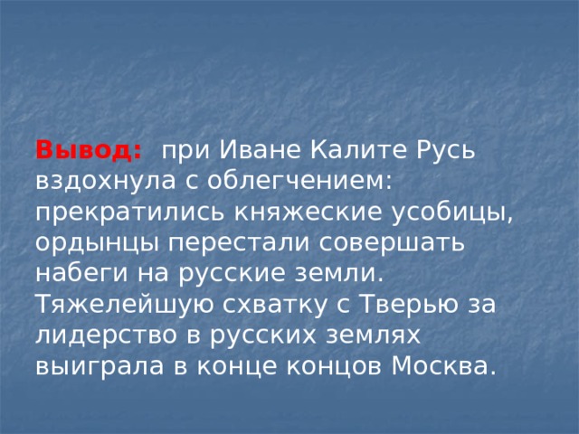 Вывод: при Иване Калите Русь вздохнула с облегчением: прекратились княжеские усобицы, ордынцы перестали совершать набеги на русские земли. Тяжелейшую схватку с Тверью за лидерство в русских землях выиграла в конце концов Москва. 
