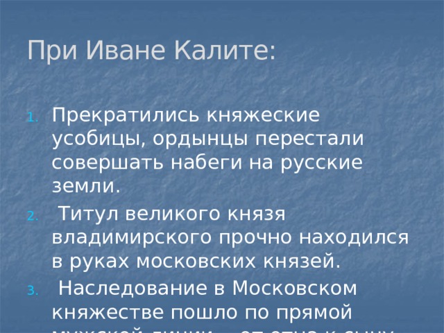 При Иване Калите: Прекратились княжеские усобицы, ордынцы перестали совершать набеги на русские земли.  Титул великого князя владимирского прочно находился в руках московских князей.  Наследование в Московском княжестве пошло по прямой мужской линии - от отца к сыну. 
