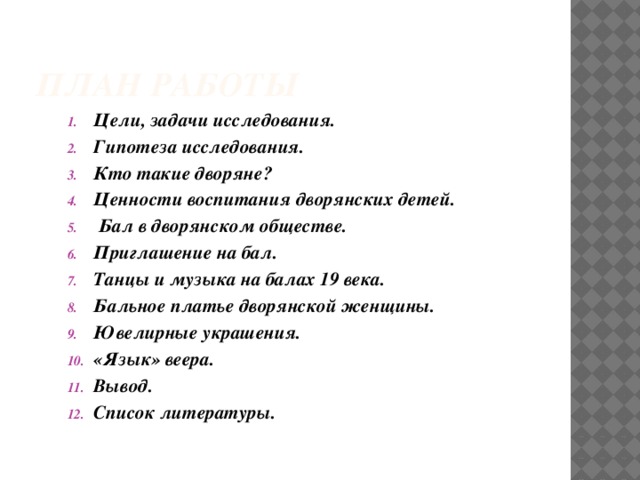 План работы Цели, задачи исследования. Гипотеза исследования. Кто такие дворяне? Ценности воспитания дворянских детей.  Бал в дворянском обществе. Приглашение на бал. Танцы и музыка на балах 19 века. Бальное платье дворянской женщины. Ювелирные украшения. «Язык» веера. Вывод. Список литературы. 