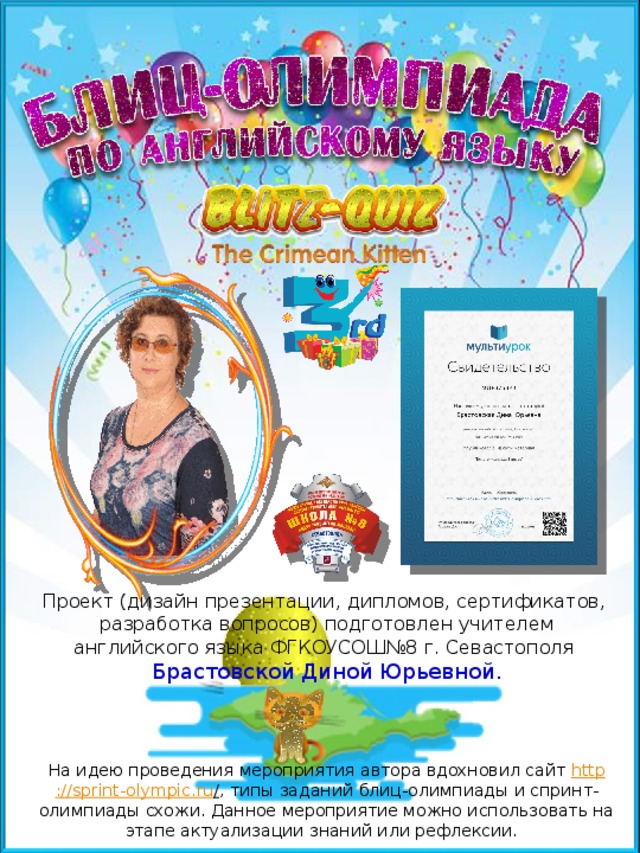 Планирую провести мероприятие на уроках как этап актуализации знаний. Проект (дизайн презентации, дипломов, сертификатов, разработка вопросов) подготовлен учителем английского языка ФГКОУСОШ№8 г. Севастополя Брастовской Диной Юрьевной. На идею проведения мероприятия автора вдохновил сайт http ://sprint-olympic.ru / , типы заданий блиц-олимпиады и спринт-олимпиады схожи. Данное мероприятие можно использовать на этапе актуализации знаний или рефлексии.  
