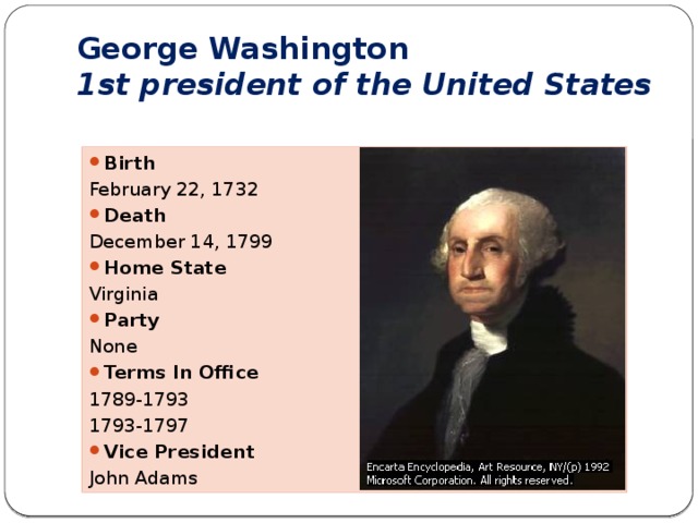 George Washington  1st president of the United States Birth February 22, 1732 Death December 14, 1799 Home State Virginia Party None Terms In Office 1789-1793 1793-1797 Vice President John Adams