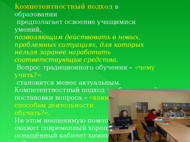 Компетентностный подход в образовании  предполагает освоение учащимися умений, позволяющим действовать в новых, проблемных ситуациях, для которых нельзя заранее наработать соответствующие средства.  Вопрос традиционного обучения – «чему учить?»  становится менее актуальным. Компетентностный подход требует другой постановки вопроса – «каким способам деятельности обучать?».  Ив этом неоценимую помощь окажет современный хорошо оснащённый кабинет химии  и биологии 