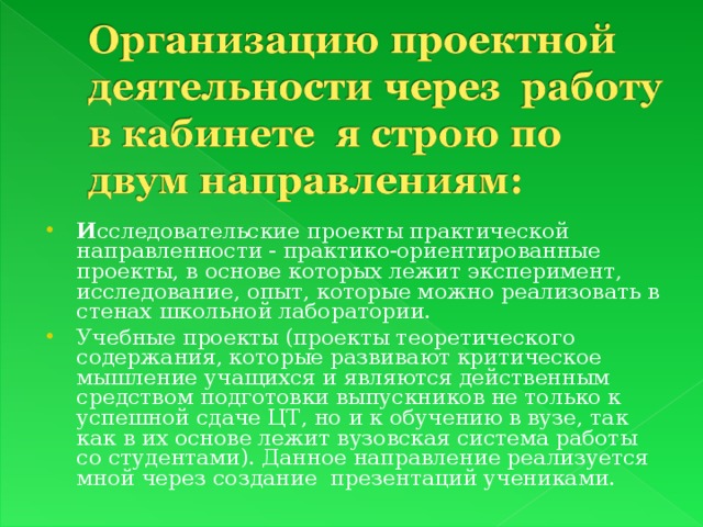 И сследовательские проекты практической направленности - практико-ориентированные проекты, в основе которых лежит эксперимент, исследование, опыт, которые можно реализовать в стенах школьной лаборатории. Учебные проекты (проекты теоретического содержания, которые развивают критическое мышление учащихся и являются действенным средством подготовки выпускников не только к успешной сдаче ЦТ, но и к обучению в вузе, так как в их основе лежит вузовская система работы со студентами). Данное направление реализуется мной через создание презентаций учениками.  
