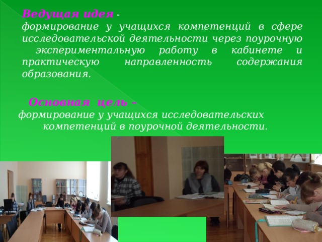 Ведущая идея - формирование у учащихся компетенций в сфере исследовательской деятельности через поурочную экспериментальную работу в кабинете и практическую направленность содержания образования.   Основная цель – формирование у учащихся исследовательских компетенций в поурочной деятельности. 