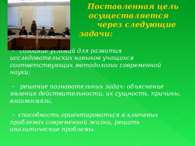  Поставленная цель  осуществляется  через следующие задачи:   создание условий для развития исследовательских навыков учащихся соответствующих методологии современной науки;   решение познавательных задач: объяснение явления действительности, их сущность, причины, взаимосвязи,   способность ориентироваться в ключевых проблемах современной жизни, решать аналитические проблемы.   