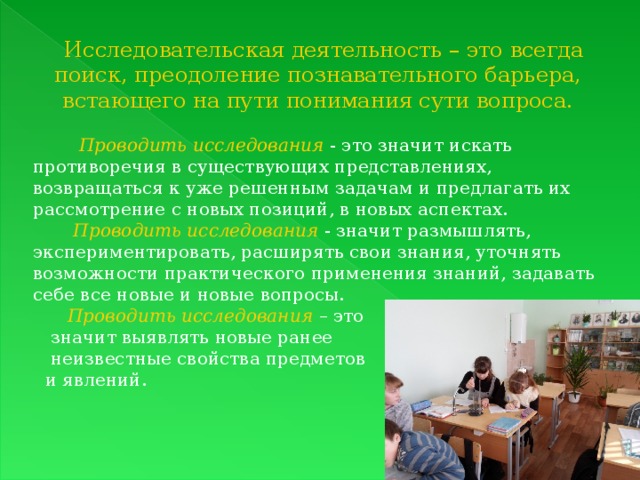 Исследовательская деятельность – это всегда поиск, преодоление познавательного барьера, встающего на пути понимания сути вопроса.  Проводить исследования  - это значит искать противоречия в существующих представлениях, возвращаться к уже решенным задачам и предлагать их рассмотрение с новых позиций, в новых аспектах.  Проводить исследования - значит размышлять, экспериментировать, расширять свои знания, уточнять возможности практического применения знаний, задавать себе все новые и новые вопросы.  Проводить исследования  – это  значит выявлять новые ранее  неизвестные свойства предметов и явлений. 