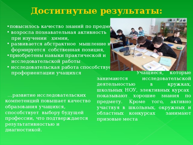 Достигнутые результаты:  повысилось качество знаний по предмету,  возросла познавательная активность  при изучении химии,  развивается абстрактное мышление и  формируется собственная позиция, приобретены навыки практической и  исследовательской работы  исследовательская работа способствует  профориентации учащихся  Учащиеся, которые занимаются исследовательской деятельностью в кружках, школьных НОУ, элективных курсах показывают хорошие знания по предмету. Кроме того, активно участвуя в школьных, окружных и областных конкурсах занимают призовые места … развитие исследовательских компетенций повышает качество образования учащихся, способствует выбору будущей профессии, что подтверждается результативностью и диагностикой. 