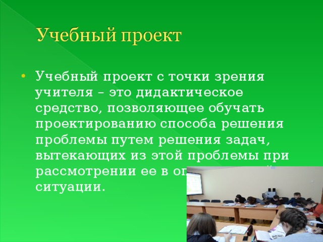Учебный проект с точки зрения учителя – это дидактическое средство, позволяющее обучать проектированию способа решения проблемы путем решения задач, вытекающих из этой проблемы при рассмотрении ее в определенной ситуации.  