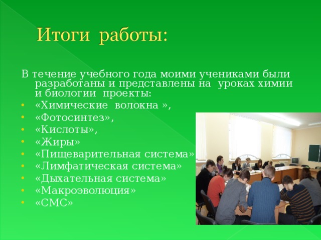 В течение учебного года моими учениками были разработаны и представлены на уроках химии и биологии проекты: «Химические волокна », «Фотосинтез», «Кислоты», «Жиры» «Пищеварительная система» «Лимфатическая система» «Дыхательная система» «Макроэволюция» «СМС»  