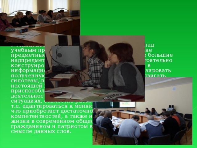 Ученик, который сумел справиться с работой над учебным проектом, приобрёл не только хорошие предметные знания по химии, но и достаточно большие надпредметные знания, то есть умения самостоятельно конструировать свои знания, ориентироваться в информационном пространстве, умение анализировать полученную информацию, самостоятельно выдвигать гипотезы, принимать решения. Такой ученик в настоящей взрослой жизни окажется более приспособленным: сумеет планировать собственную деятельность, ориентироваться в разнообразных ситуациях, совместно работать с различными людьми, т.е. адаптироваться к меняющимся условиям, потому что приобретает достаточно большой круг компетентностей, а также наиболее подготовлен к жизни в современном обществе, то есть является гражданином и патриотом в широком социальном смысле данных слов.  