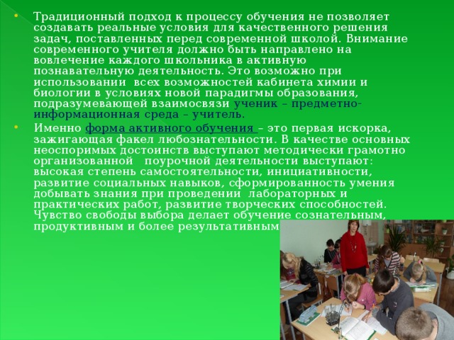 Традиционный подход к процессу обучения не позволяет создавать реальные условия для качественного решения задач, поставленных перед современной школой. Внимание современного учителя должно быть направлено на вовлечение каждого школьника в активную познавательную деятельность. Это возможно при использовании всех возможностей кабинета химии и биологии в условиях новой парадигмы образования, подразумевающей взаимосвязи ученик – предметно-информационная среда – учитель. Именно форма активного обучения – это первая искорка, зажигающая факел любознательности. В качестве основных неоспоримых достоинств выступают методически грамотно организованной поурочной деятельности выступают: высокая степень самостоятельности, инициативности, развитие социальных навыков, сформированность умения добывать знания при проведении лабораторных и практических работ, развитие творческих способностей. Чувство свободы выбора делает обучение сознательным, продуктивным и более результативным.  