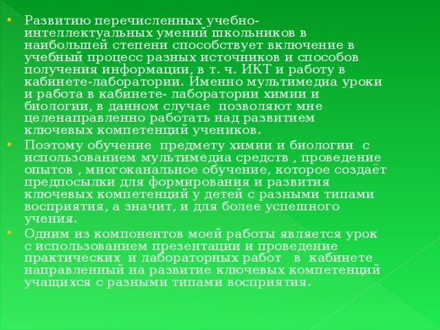 Развитию перечисленных учебно-интеллектуальных умений школьников в наибольшей степени способствует включение в учебный процесс разных источников и способов получения информации, в т. ч. ИКТ и работу в кабинете-лаборатории. Именно мультимедиа уроки и работа в кабинете- лаборатории химии и биологии, в данном случае позволяют мне целенаправленно работать над развитием ключевых компетенций учеников. Поэтому обучение предмету химии и биологии с использованием мультимедиа средств , проведение опытов , многоканальное обучение, которое создаёт предпосылки для формирования и развития ключевых компетенций у детей с разными типами восприятия, а значит, и для более успешного учения. Одним из компонентов моей работы является урок с использованием презентации и проведение практических и лабораторных работ в кабинете направленный на развитие ключевых компетенций учащихся с разными типами восприятия.  