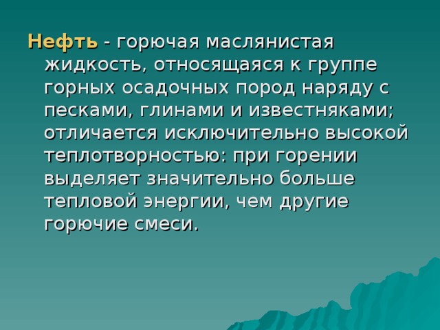 Нефть - горючая маслянистая жидкость, относящаяся к группе горных осадочных пород наряду с песками, глинами и известняками; отличается исключительно высокой теплотворностью: при горении выделяет значительно больше тепловой энергии, чем другие горючие смеси. 
