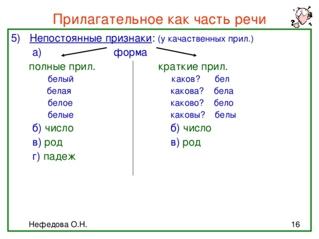 Прилагательное как часть речи 5) Непостоянные признаки : (у качаственных прил.)  а) форма  полные прил. краткие прил.  белый каков? бел  белая    какова? бела    белое    каково? бело  белые    каковы? белы  б) число     б) число  в) род     в) род       г) падеж