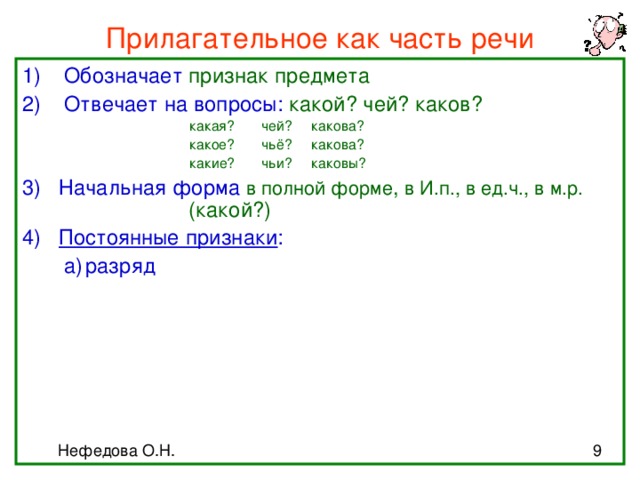 Прилагательное как часть речи Обозначает признак предмета Отвечает на вопросы: какой? чей? каков?     какая? чей? какова?     какое? чьё? какова?     какие? чьи? каковы?     какая? чей? какова?     какое? чьё? какова?     какие? чьи? каковы?     какая? чей? какова?     какое? чьё? какова?     какие? чьи? каковы?     какая? чей? какова?     какое? чьё? какова?     какие? чьи? каковы?     какая? чей? какова?     какое? чьё? какова?     какие? чьи? каковы? 3) Начальная форма в полной форме , в И.п., в ед.ч., в м.р.         (какой?) 4) Постоянные признаки :  а)  разряд