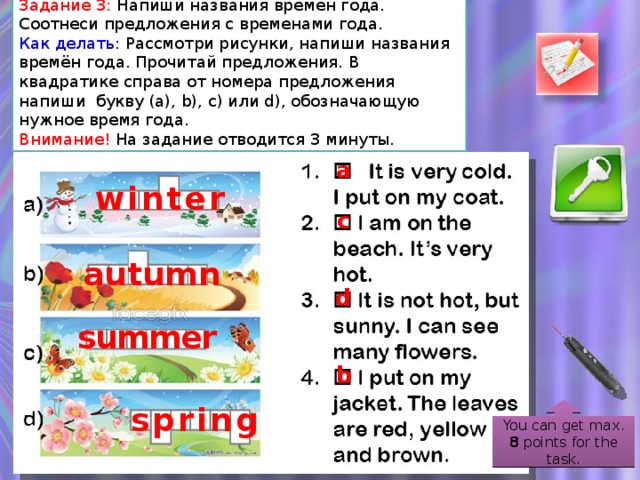 Задание 3: Напиши названия времён года. Соотнеси предложения с временами года. Как делать: Рассмотри рисунки, напиши названия времён года. Прочитай предложения. В квадратике справа от номера предложения напиши букву (a), b), c) или d), обозначающую нужное время года. Внимание! На задание отводится 3 минуты. a winter c autumn d summer b spring You can get max. 8 points for the task.  