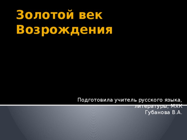 Золотой век Возрождения Подготовила учитель русского языка, литературы, МХК  Губанова В.А. 