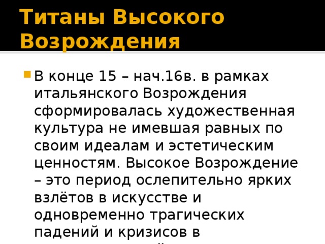 Титаны Высокого Возрождения В конце 15 – нач.16в. в рамках итальянского Возрождения сформировалась художественная культура не имевшая равных по своим идеалам и эстетическим ценностям. Высокое Возрождение – это период ослепительно ярких взлётов в искусстве и одновременно трагических падений и кризисов в государственной жизни Италии. 