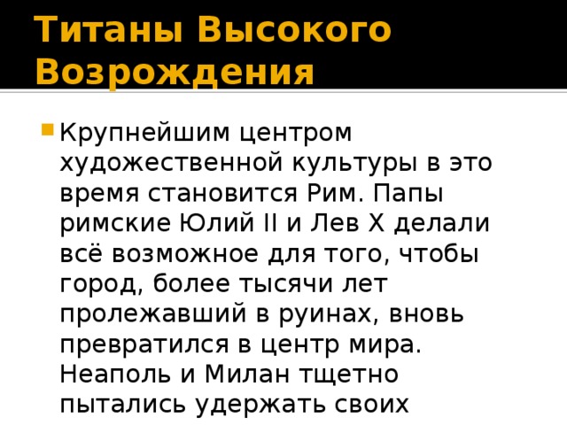 Титаны Высокого Возрождения Крупнейшим центром художественной культуры в это время становится Рим. Папы римские Юлий II и Лев X делали всё возможное для того, чтобы город, более тысячи лет пролежавший в руинах, вновь превратился в центр мира. Неаполь и Милан тщетно пытались удержать своих мастеров. Рим становился центром мирового искусства. 