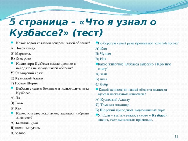 5 страница – «Что я узнал о Кузбассе?» (тест) Какой город является центром нашей области? По берегам какой реки промывают золотой песок? А) Кия А) Новокузнецк Б) Мариинск Б) Чулым К ) Кемерово В) Иня Какие горы Кузбасса самые древние и находятся на западе нашей области? Какое животное Кузбасса занесено в Красную книгу? У) Салаирский кряж А) заяц Е) Кузнецкий Алатау Б) лиса С ) бобр Г) Горная Шория  Какой заповедник нашей области является музеем наскальной живописи? Выберите самую большую и полноводную реку Кузбасса. А) Яя А) Кузнецкий Алатау С) Томская писаница З) Томь Б) Шорский природный национальный парк Б) Кия У. Если у вас получилось слово « Кузбасс » значит, тест выполнили правильно. Какое полезное ископаемое называют «чёрным золотом»?   А) железная руда Б) каменный уголь В) золото 9 