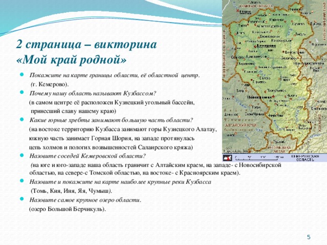 2 страница – викторина  «Мой край родной» Покажите на карте границы области, её областной центр.  ( г. Кемерово). Почему нашу область называют Кузбассом?  (в самом центре её расположен Кузнецкий угольный бассейн,  принесший славу нашему краю) Какие горные хребты занимают большую часть области?  (на востоке территорию Кузбасса занимают горы Кузнецкого Алатау,  южную часть занимает Горная Шория, на западе протянулась  цепь холмов и пологих возвышенностей Салаирского кряжа) Назовите соседей Кемеровской области?  ( на юге и юго-западе наша область граничит с Алтайским краем, на западе- с Новосибирской областью, на севере-с Томской областью, на востоке- с Красноярским краем). Назовите и покажите на карте наиболее крупные реки Кузбасса  (Томь, Кия, Иня, Яя, Чумыш ). Назовите самое крупное озеро области.  (озеро Большой Берчикуль).  