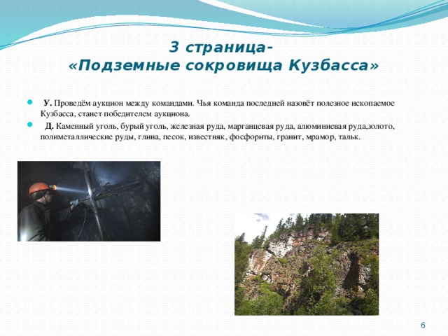 3 страница-  «Подземные сокровища Кузбасса»  У. Проведём аукцион между командами. Чья команда последней назовёт полезное ископаемое Кузбасса, станет победителем аукциона.  Д. Каменный уголь, бурый уголь, железная руда, марганцевая руда, алюминиевая руда,золото, полиметаллические руды, глина, песок, известняк, фосфориты, гранит, мрамор, тальк.  