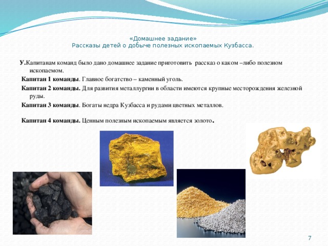  «Домашнее задание»  Рассказы детей о добыче полезных ископаемых Кузбасса. У. Капитанам команд было дано домашнее задание приготовить рассказ о каком –либо полезном ископаемом.  Капитан 1 команды . Главное богатство – каменный уголь.  Капитан 2 команды. Для развития металлургии в области имеются крупные месторождения железной руды.  Капитан 3 команды . Богаты недра Кузбасса и рудами цветных металлов.  Капитан 4 команды. Ценным полезным ископаемым является золото .  