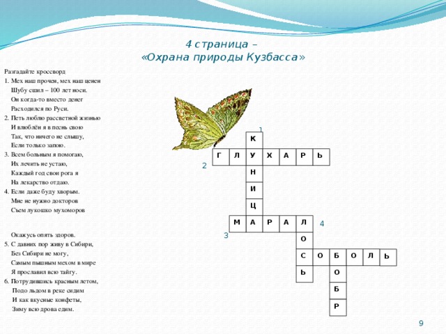 4 страница –  «Охрана природы Кузбасса » Разгадайте кроссворд 1. Мех наш прочен, мех наш ценен  Шубу сшил – 100 лет носи.  Он когда-то вместо денег  Расходился по Руси. 2. Петь люблю рассветной жизнью  И влюблён я в песнь свою  Так, что ничего не слышу,  Если только запою. 3. Всем больным я помогаю,  Их лечить не устаю,  Каждый год свои рога я  На лекарство отдаю. 4. Если даже буду хворым.   Мне не нужно докторов  Съем лукошко мухоморов  Окажусь опять здоров. 5. С давних пор живу в Сибири,  Без Сибири не могу,  Самым пышным мехом в мире  Я прославил всю тайгу. 6. Потрудившись красным летом,  Подо льдом в реке сидим  И как вкусные конфеты,  Зиму всю дрова едим.    1 2  4  3  6  5 К Х Г Ь А Р Л У Н И Ц Р А Л А М О С О Л О Б Ь Ь О Б Р  