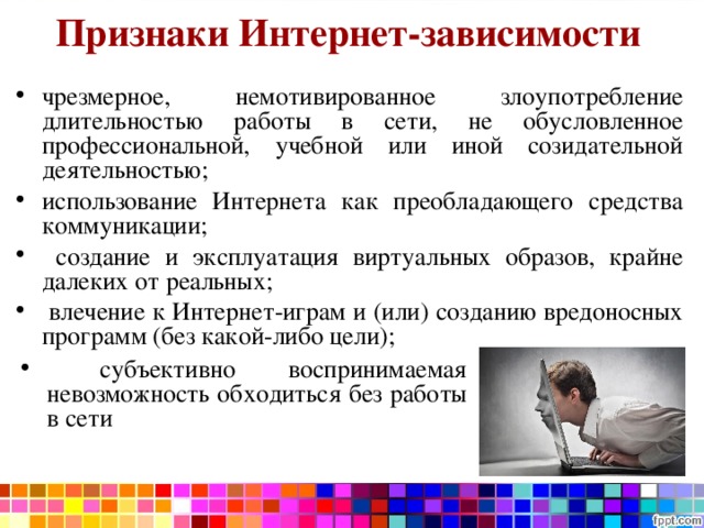 Признаки Интернет-зависимости  чрезмерное, немотивированное злоупотребление длительностью работы в сети, не обусловленное профессиональной, учебной или иной созидательной деятельностью; использование Интернета как преобладающего средства коммуникации;  создание и эксплуатация виртуальных образов, крайне далеких от реальных;  влечение к Интернет-играм и (или) созданию вредоносных программ (без какой-либо цели);  субъективно воспринимаемая невозможность обходиться без работы в сети 