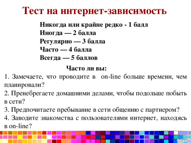 Тест на интернет-зависимость Никогда или крайне редко - 1 балл Иногда — 2 балла Регулярно — 3 балла Часто — 4 балла Всегда — 5 баллов  Часто ли вы: 1. Замечаете, что проводите в on - line больше времени, чем планировали? 2. Пренебрегаете домашними делами, чтобы подольше побыть в сети? 3. Предпочитаете пребывание в сети общению с партнером? 4. Заводите знакомства с пользователями интернет, находясь в on - line ? 