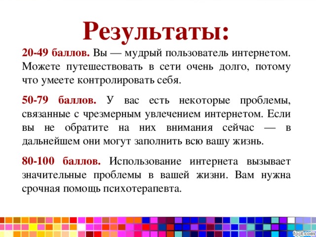 Результаты: 20-49 баллов. Вы — мудрый пользователь интернетом. Можете путешествовать в сети очень долго, потому что умеете контролировать себя. 50-79 баллов. У вас есть некоторые проблемы, связанные с чрезмерным увлечением интернетом. Если вы не обратите на них внимания сейчас — в дальнейшем они могут заполнить всю вашу жизнь. 80-100 баллов.  Использование интернета вызывает значительные проблемы в вашей жизни. Вам нужна срочная помощь психотерапевта. 