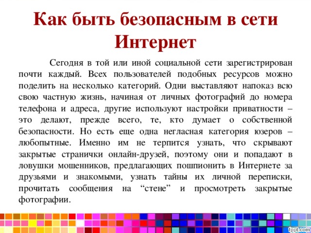 Как быть безопасным в сети Интернет  Сегодня в той или иной социальной сети зарегистрирован почти каждый. Всех пользователей подобных ресурсов можно поделить на несколько категорий. Одни выставляют напоказ всю свою частную жизнь, начиная от личных фотографий до номера телефона и адреса, другие используют настройки приватности – это делают, прежде всего, те, кто думает о собственной безопасности. Но есть еще одна негласная категория юзеров – любопытные. Именно им не терпится узнать, что скрывают закрытые странички онлайн-друзей, поэтому они и попадают в ловушки мошенников, предлагающих пошпионить в Интернете за друзьями и знакомыми, узнать тайны их личной переписки, прочитать сообщения на “стене” и просмотреть закрытые фотографии. 