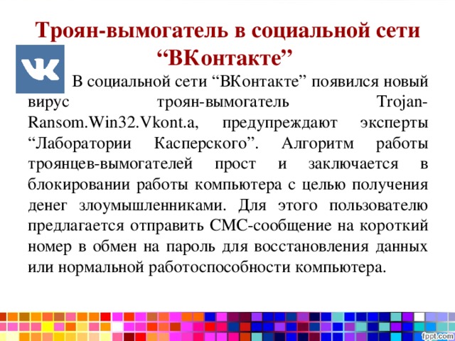 Троян-вымогатель в социальной сети “ВКонтакте”  В социальной сети “ВКонтакте” появился новый вирус троян-вымогатель Trojan-Ransom.Win32.Vkont.a, предупреждают эксперты “Лаборатории Касперского”. Алгоритм работы троянцев-вымогателей прост и заключается в блокировании работы компьютера с целью получения денег злоумышленниками. Для этого пользователю предлагается отправить СМС-сообщение на короткий номер в обмен на пароль для восстановления данных или нормальной работоспособности компьютера. 