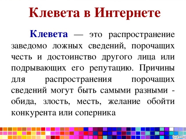 Клевета в Интернете    Клевета — это распространение заведомо ложных сведений, порочащих честь и достоинство другого лица или подрывающих его репутацию. Причины для распространения порочащих сведений могут быть самыми разными - обида, злость, месть, желание обойти конкурента или соперника 