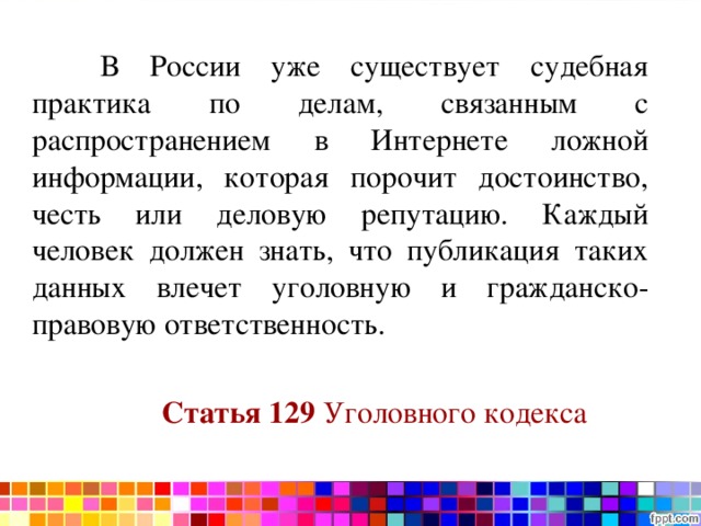  В России уже существует судебная практика по делам, связанным с распространением в Интернете ложной информации, которая порочит достоинство, честь или деловую репутацию. Каждый человек должен знать, что публикация таких данных влечет уголовную и гражданско-правовую ответственность.   Статья 129  Уголовного кодекса 