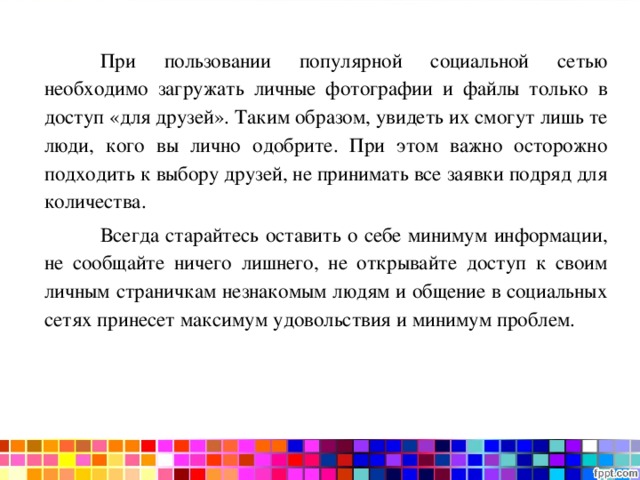  При пользовании популярной социальной сетью необходимо загружать личные фотографии и файлы только в доступ «для друзей». Таким образом, увидеть их смогут лишь те люди, кого вы лично одобрите. При этом важно осторожно подходить к выбору друзей, не принимать все заявки подряд для количества.  Всегда старайтесь оставить о себе минимум информации, не сообщайте ничего лишнего, не открывайте доступ к своим личным страничкам незнакомым людям и общение в социальных сетях принесет максимум удовольствия и минимум проблем. 