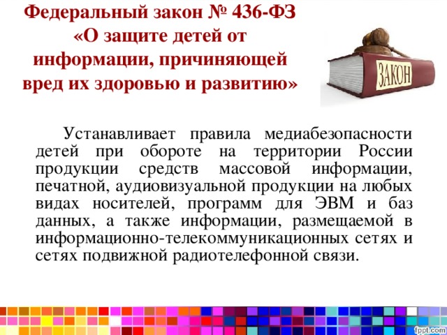 Федеральный закон № 436-ФЗ «О защите детей от информации, причиняющей вред их здоровью и развитию»   Нормативная база   Устанавливает правила медиабезопасности детей при обороте на территории России продукции средств массовой информации, печатной, аудиовизуальной продукции на любых видах носителей, программ для ЭВМ и баз данных, а также информации, размещаемой в информационно-телекоммуникационных сетях и сетях подвижной радиотелефонной связи. 