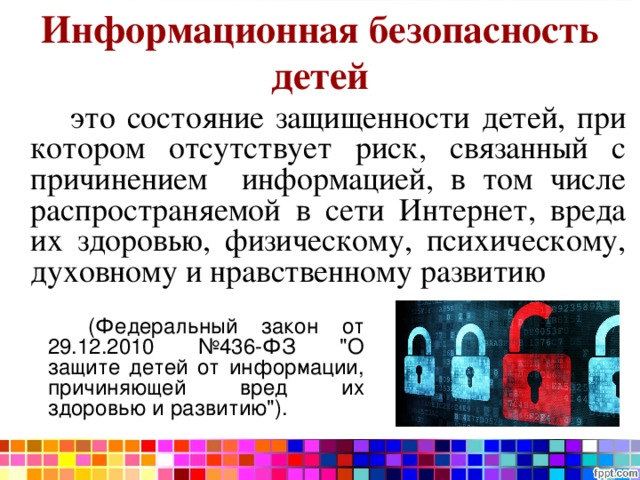 Информационная безопасность детей   это состояние защищенности детей, при котором отсутствует риск, связанный с причинением информацией, в том числе распространяемой в сети Интернет, вреда их здоровью, физическому, психическому, духовному и нравственному развитию   (Федеральный закон от 29.12.2010 №436-ФЗ 