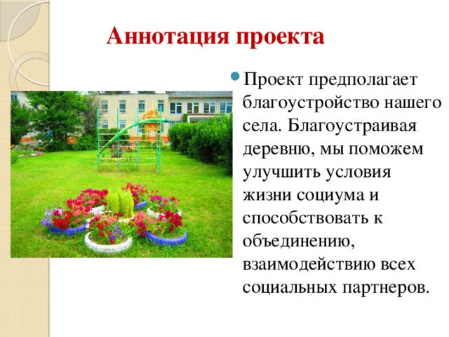 Аннотация проекта Проект предполагает благоустройство нашего села. Благоустраивая деревню, мы поможем улучшить условия жизни социума и способствовать к объединению, взаимодействию всех социальных партнеров. 