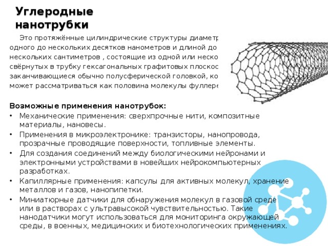 Углеродные нанотрубки  Это протяжённые цилиндрические структуры диаметром от одного до нескольких десятков нанометров и длиной до нескольких сантиметров , состоящие из одной или нескольких свёрнутых в трубку гексагональных графитовых плоскостей и заканчивающиеся обычно полусферической головкой, которая может рассматриваться как половина молекулы фуллерена. Возможные применения нанотрубок: Механические применения: сверхпрочные нити, композитные материалы, нановесы. Применения в микроэлектронике: транзисторы, нанопровода, прозрачные проводящие поверхности, топливные элементы. Для создания соединений между биологическими нейронами и электронными устройствами в новейших нейрокомпьютерных разработках. Капиллярные применения: капсулы для активных молекул, хранение металлов и газов, нанопипетки. Миниатюрные датчики для обнаружения молекул в газовой среде или в растворах с ультравысокой чувствительностью. Такие нанодатчики могут использоваться для мониторинга окружающей среды, в военных, медицинских и биотехнологических применениях. 