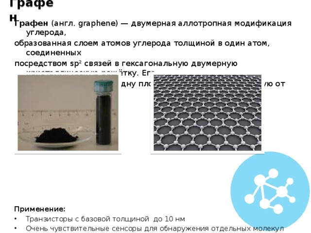 Графен Графен (англ. graphene) — двумерная аллотропная модификация углерода, образованная слоем атомов углерода толщиной в один атом, соединенных посредством sp² связей в гексагональную двумерную кристаллическую решётку. Его можно представить как одну плоскость графита, отделённую от объёмного кристалла.            Применение: Транзисторы с базовой толщиной до 10 нм Очень чувствительные сенсоры для обнаружения отдельных молекул химических веществ Изготовление электродов в ионисторах Новый тип светодиодов (LEC) 