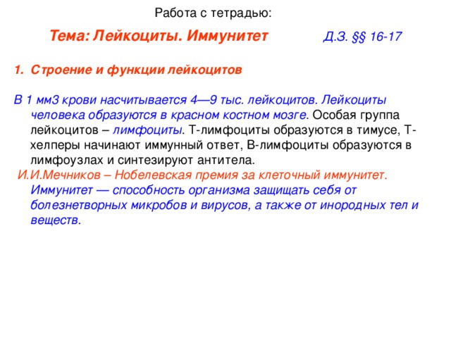 Работа с тетрадью: Тема: Лейкоциты. Иммунитет     Д.З. §§ 16-17 Строение и функции лейкоцитов    В 1 мм3 крови насчитывается 4—9 тыс. лейкоцитов. Лейкоциты человека образуются в красном костном мозге. Особая группа лейкоцитов – лимфоциты . Т-лимфоциты образуются в тимусе, Т-хелперы начинают иммунный ответ, В-лимфоциты образуются в лимфоузлах и синтезируют антитела.  И.И.Мечников – Нобелевская премия за клеточный иммунитет. Иммунитет — способность организма защищать себя от болезнетворных микробов и вирусов, а также от инородных тел и веществ.