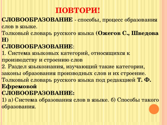 ПОВТОРИ! СЛОВООБРАЗОВАНИЕ  - способы, процесс образования слов в языке. Толковый словарь русского языка  (Ожегов С., Шведова Н) СЛОВООБРАЗОВАНИЕ : 1. Система языковых категорий, относящихся к производству и строению слов 2. Раздел языкознания, изучающий такие категории, законы образования производных слов и их строение. Толковый словарь русского языка под редакцией  Т. Ф. Ефремовой  СЛОВООБРАЗОВАНИЕ: 1) а) Система образования слов в языке. б) Способы такого образования. 