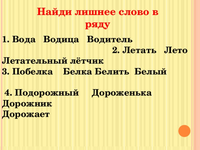 Найди лишнее слово в ряду 1. Вода Водица Водитель 2. Летать Лето Летательный лётчик 3. Побелка Белка Белить Белый  4. Подорожный Дороженька Дорожник Дорожает 
